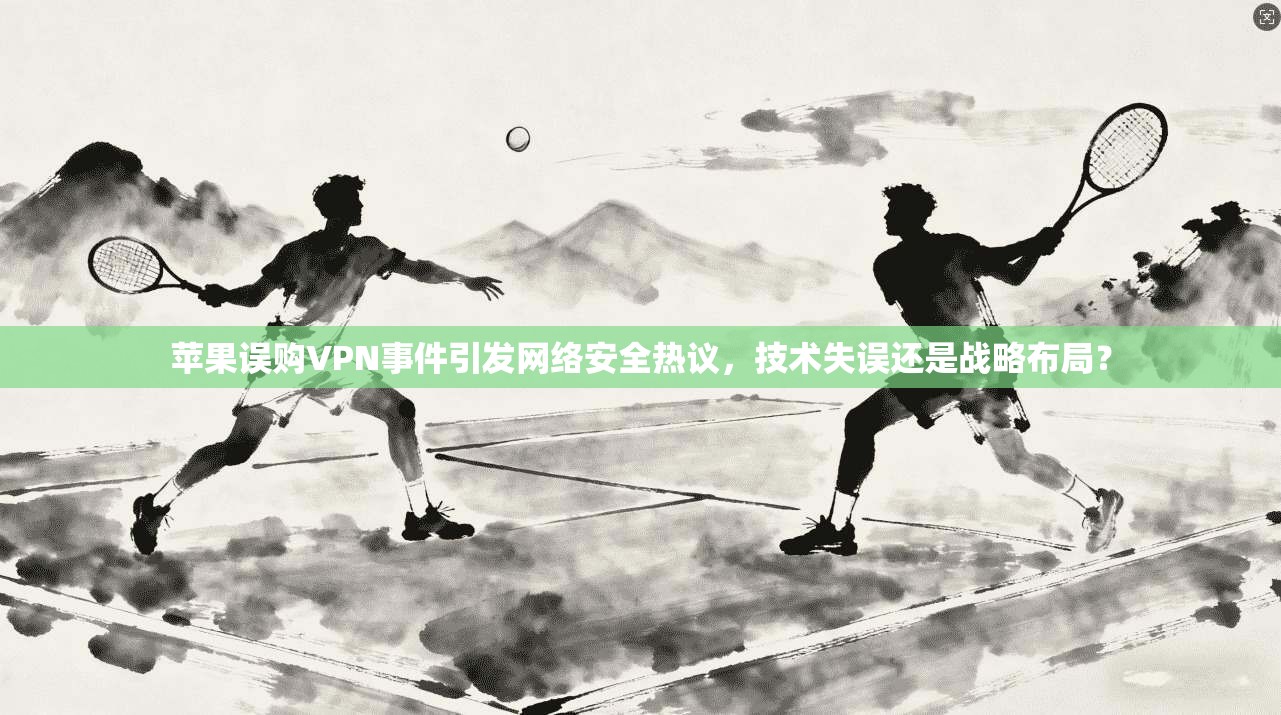 苹果误购VPN事件引发网络安全热议，技术失误还是战略布局？