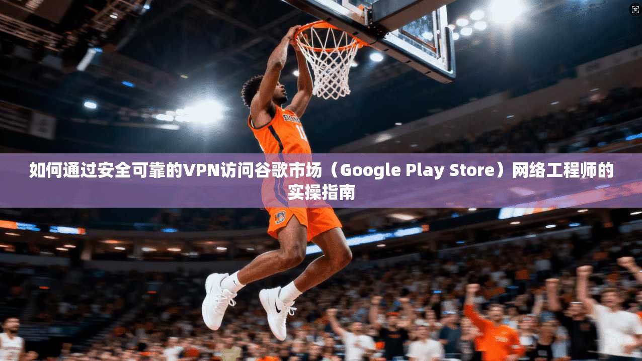 如何通过安全可靠的VPN访问谷歌市场（Google Play Store）网络工程师的实操指南
