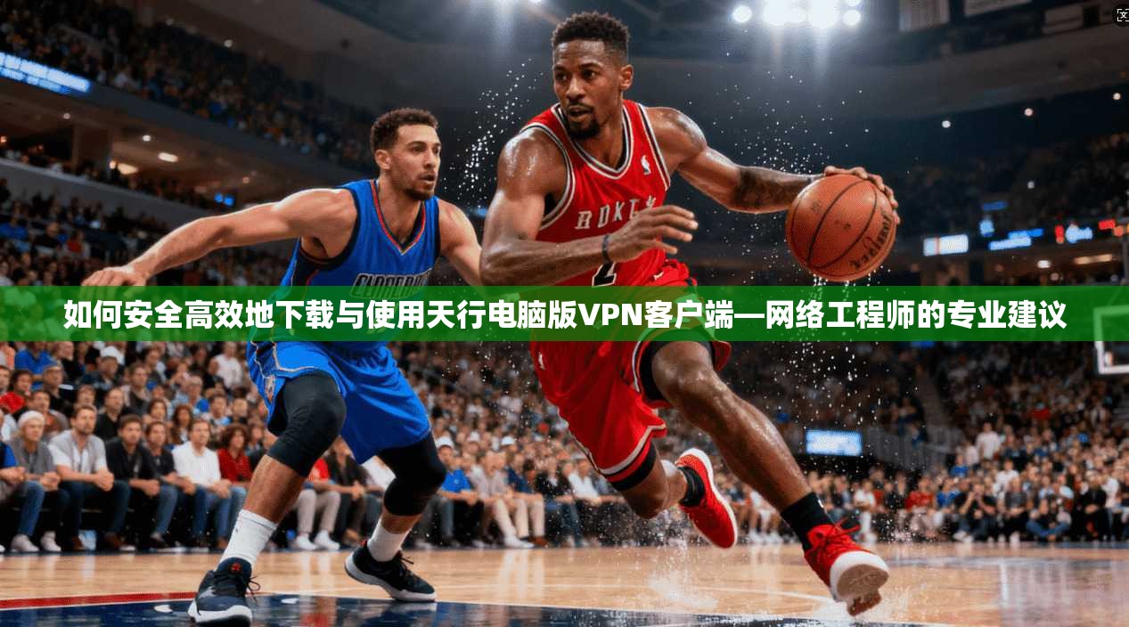 如何安全高效地下载与使用天行电脑版VPN客户端—网络工程师的专业建议