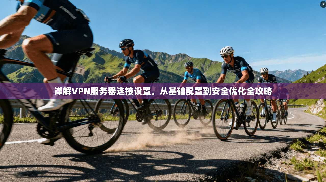 详解VPN服务器连接设置，从基础配置到安全优化全攻略