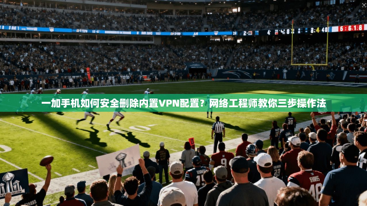 一加手机如何安全删除内置VPN配置？网络工程师教你三步操作法