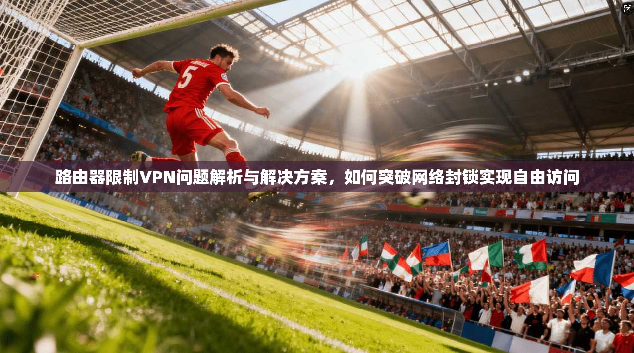 路由器限制VPN问题解析与解决方案，如何突破网络封锁实现自由访问