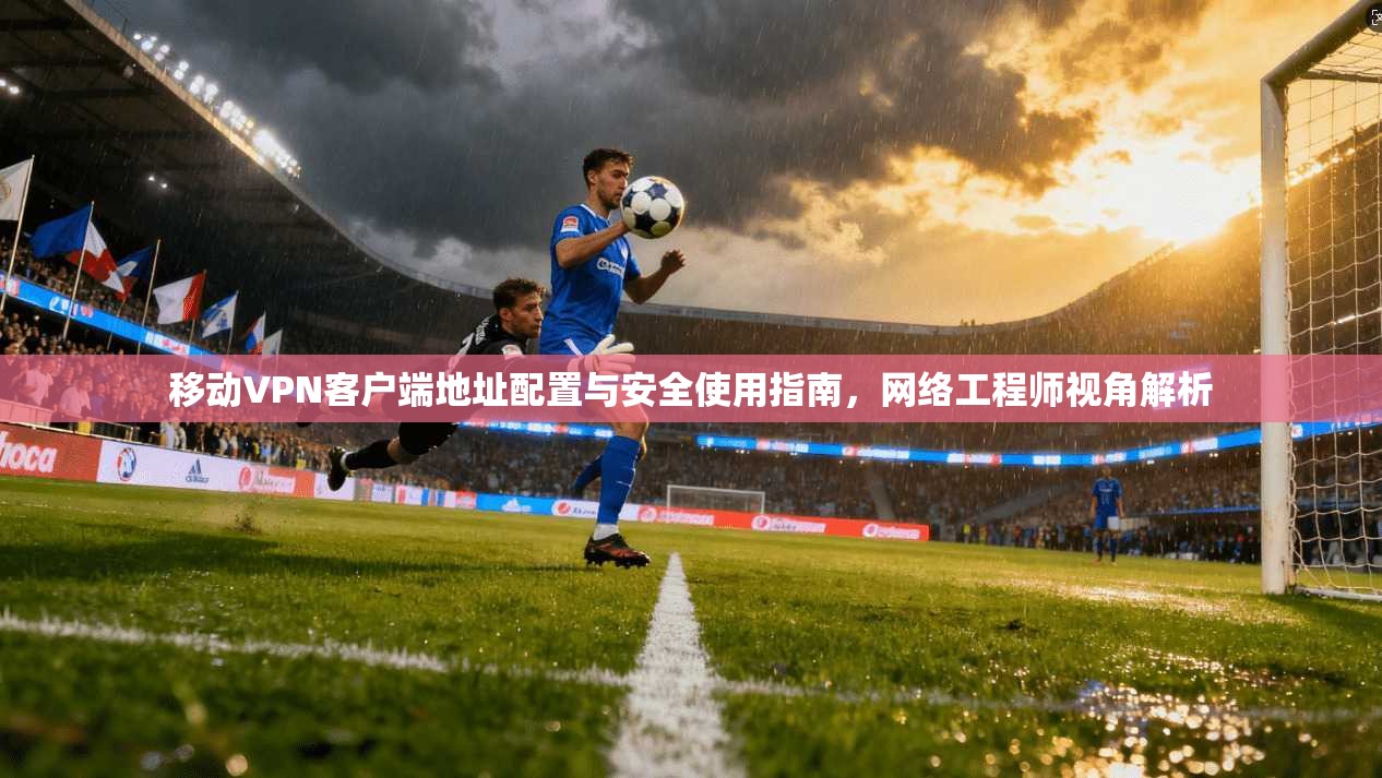 移动VPN客户端地址配置与安全使用指南，网络工程师视角解析