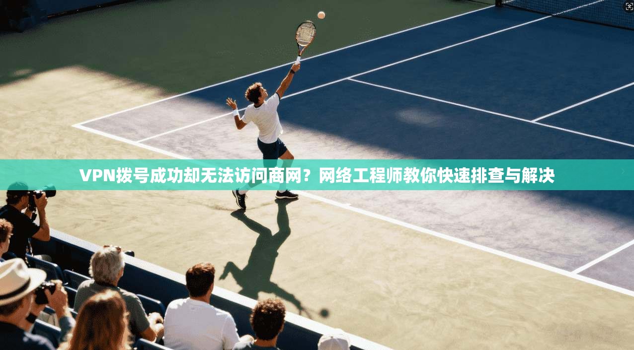VPN拨号成功却无法访问商网？网络工程师教你快速排查与解决