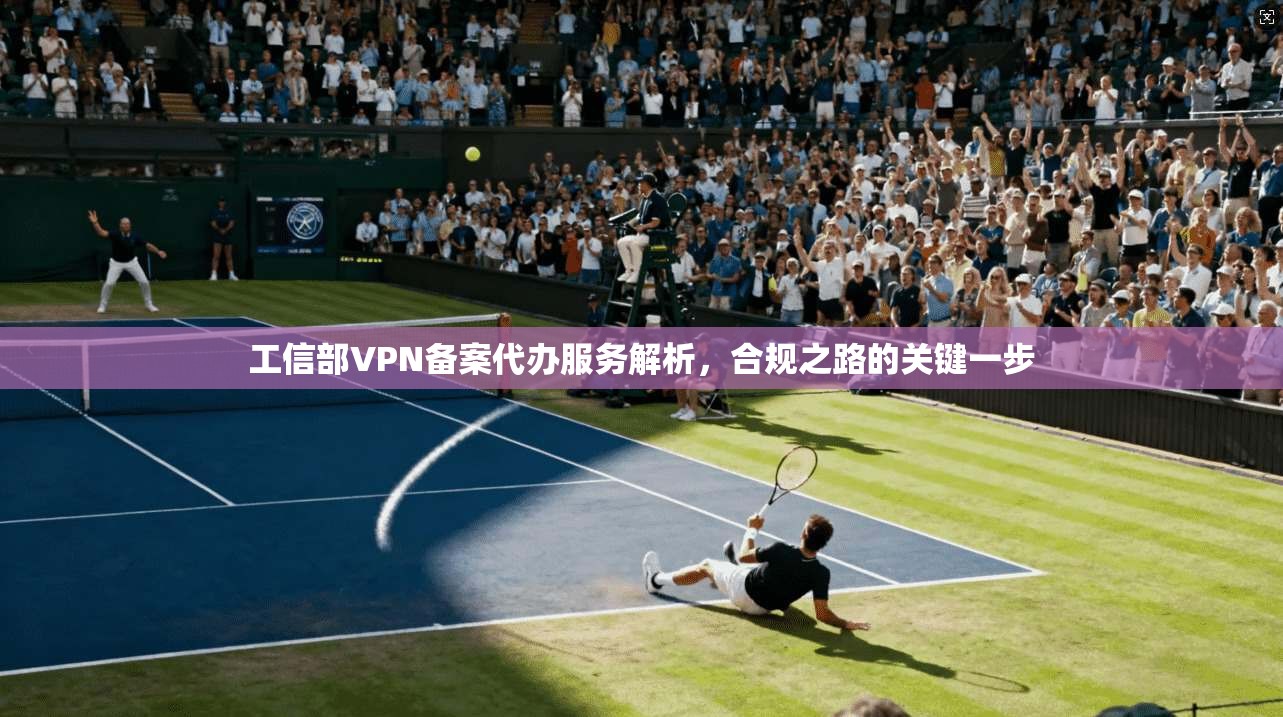 工信部VPN备案代办服务解析，合规之路的关键一步
