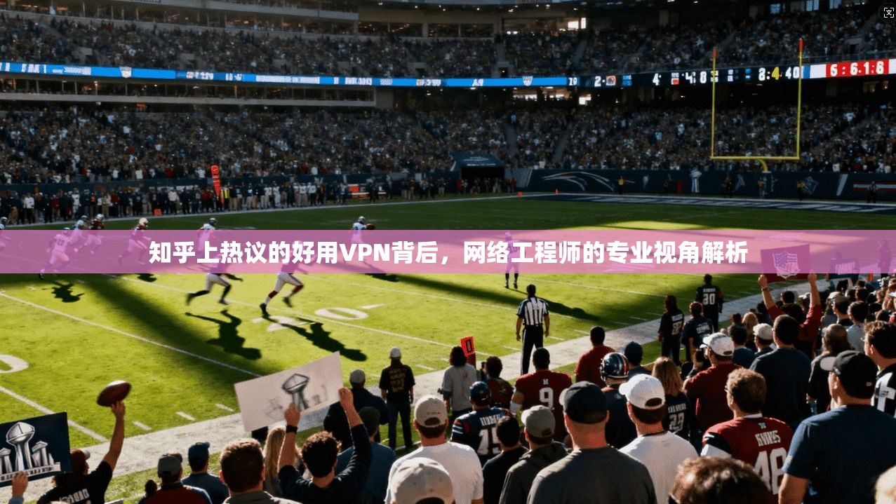 知乎上热议的好用VPN背后，网络工程师的专业视角解析