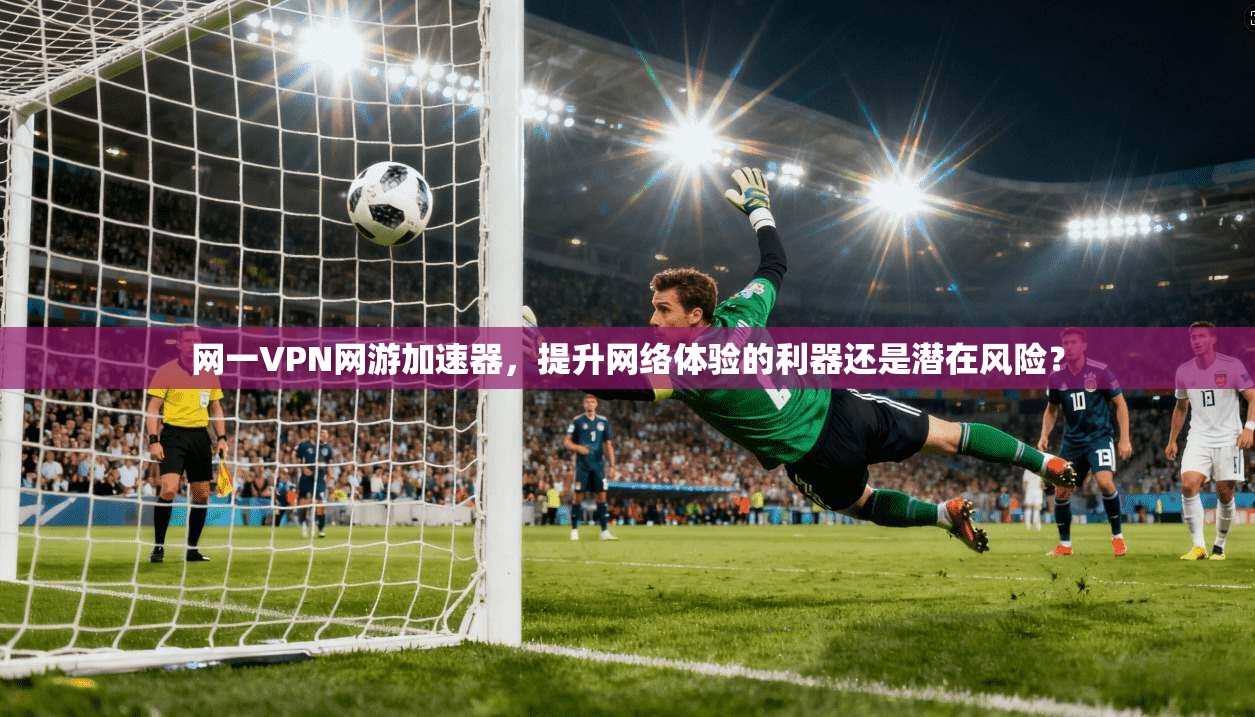 网一VPN网游加速器，提升网络体验的利器还是潜在风险？