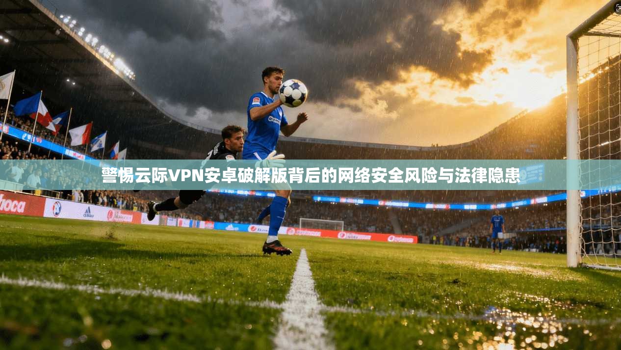 警惕云际VPN安卓破解版背后的网络安全风险与法律隐患