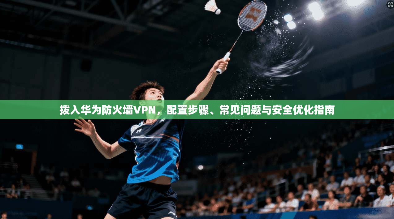 拨入华为防火墙VPN，配置步骤、常见问题与安全优化指南