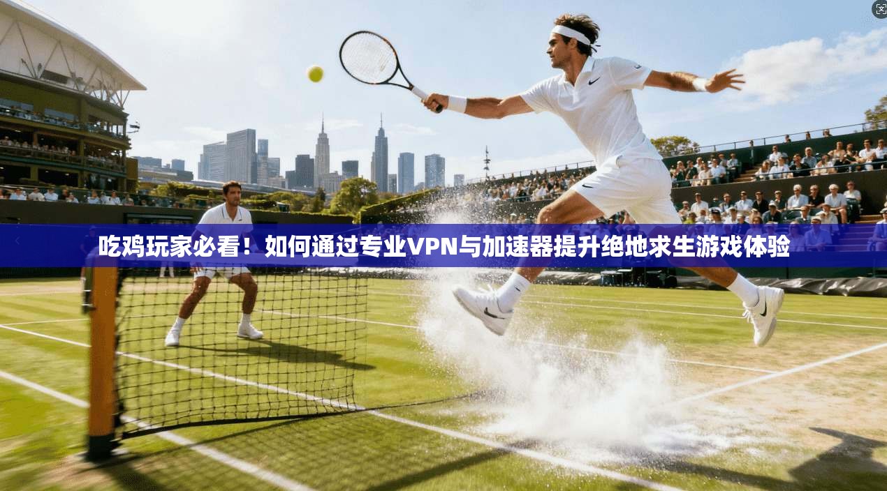 吃鸡玩家必看！如何通过专业VPN与加速器提升绝地求生游戏体验