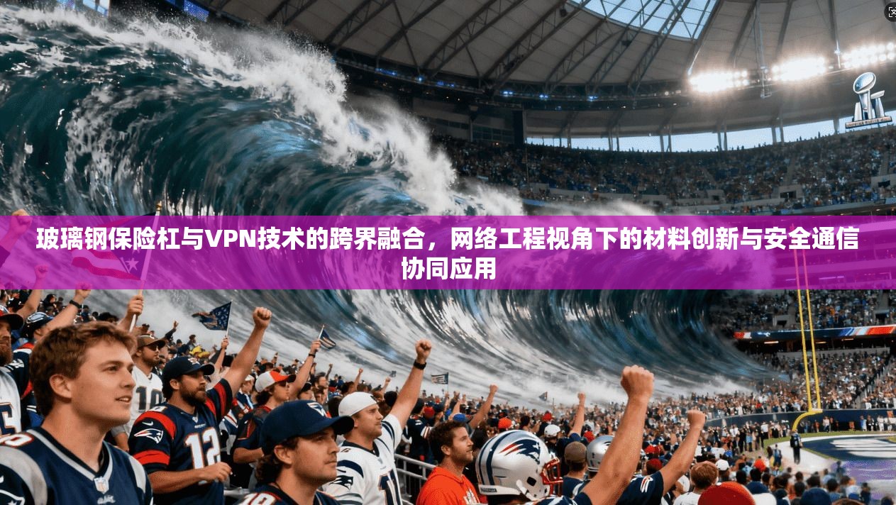 玻璃钢保险杠与VPN技术的跨界融合，网络工程视角下的材料创新与安全通信协同应用