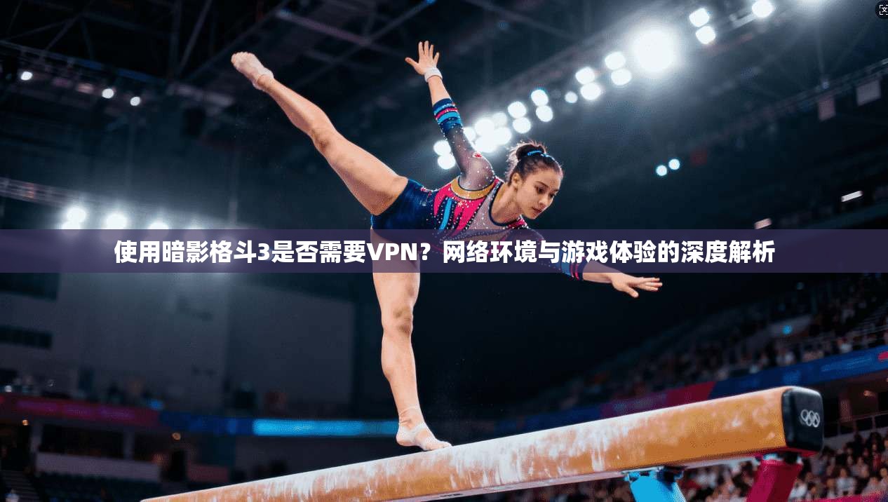 使用暗影格斗3是否需要VPN？网络环境与游戏体验的深度解析