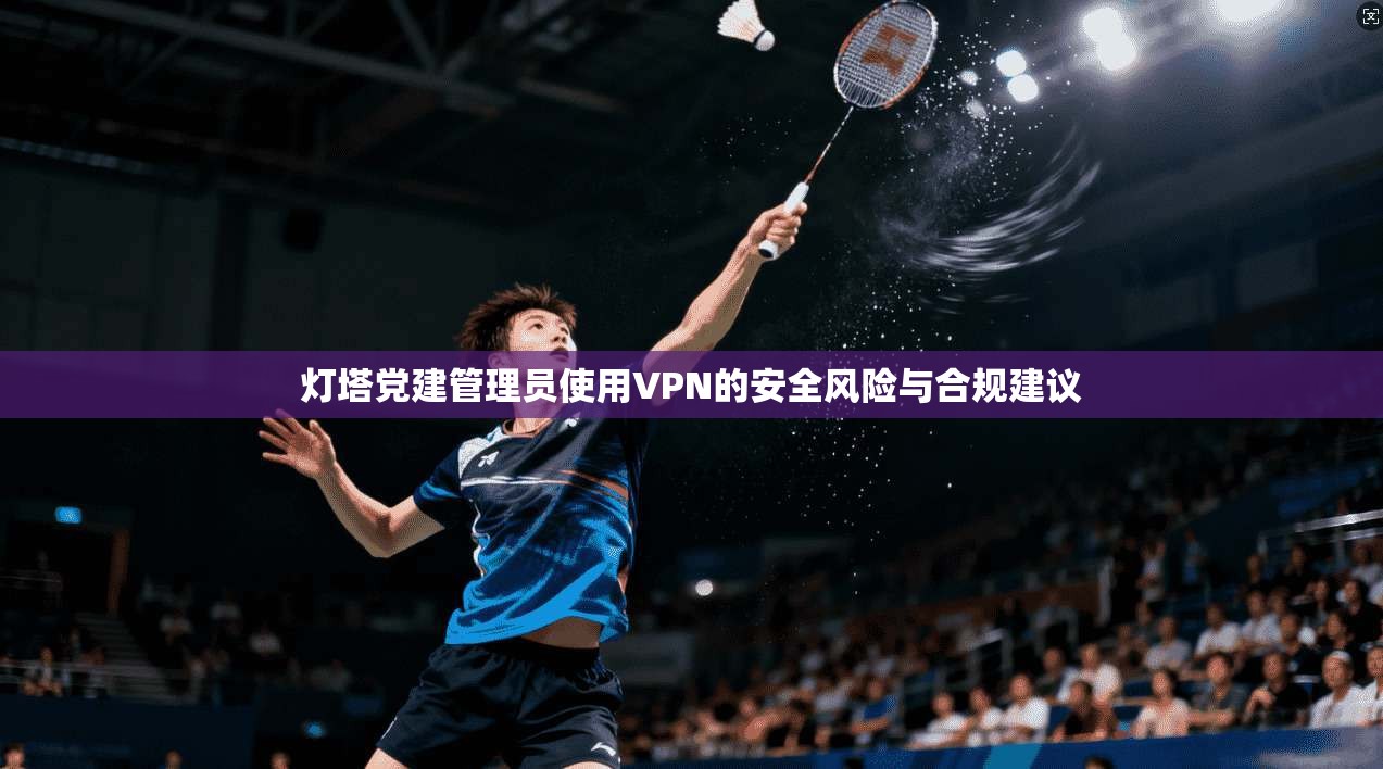 灯塔党建管理员使用VPN的安全风险与合规建议