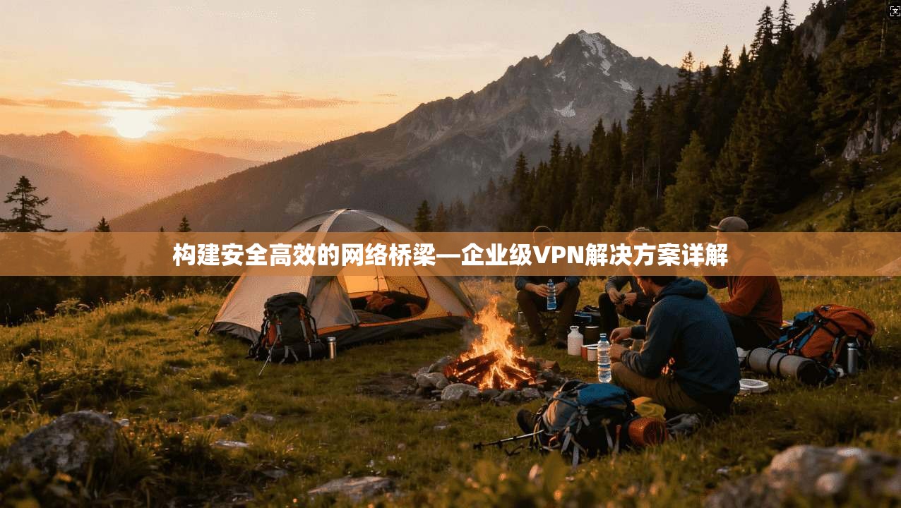构建安全高效的网络桥梁—企业级VPN解决方案详解 构建安全高效的网络桥梁—企业级VPN解决方案详解