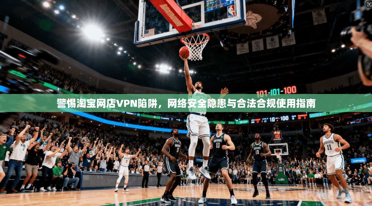警惕淘宝网店VPN陷阱，网络安全隐患与合法合规使用指南