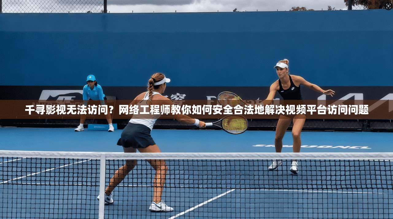 千寻影视无法访问？网络工程师教你如何安全合法地解决视频平台访问问题