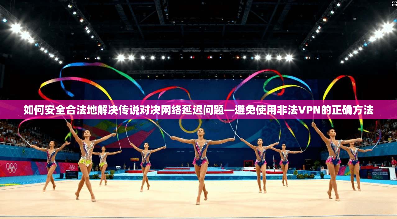 如何安全合法地解决传说对决网络延迟问题—避免使用非法VPN的正确方法