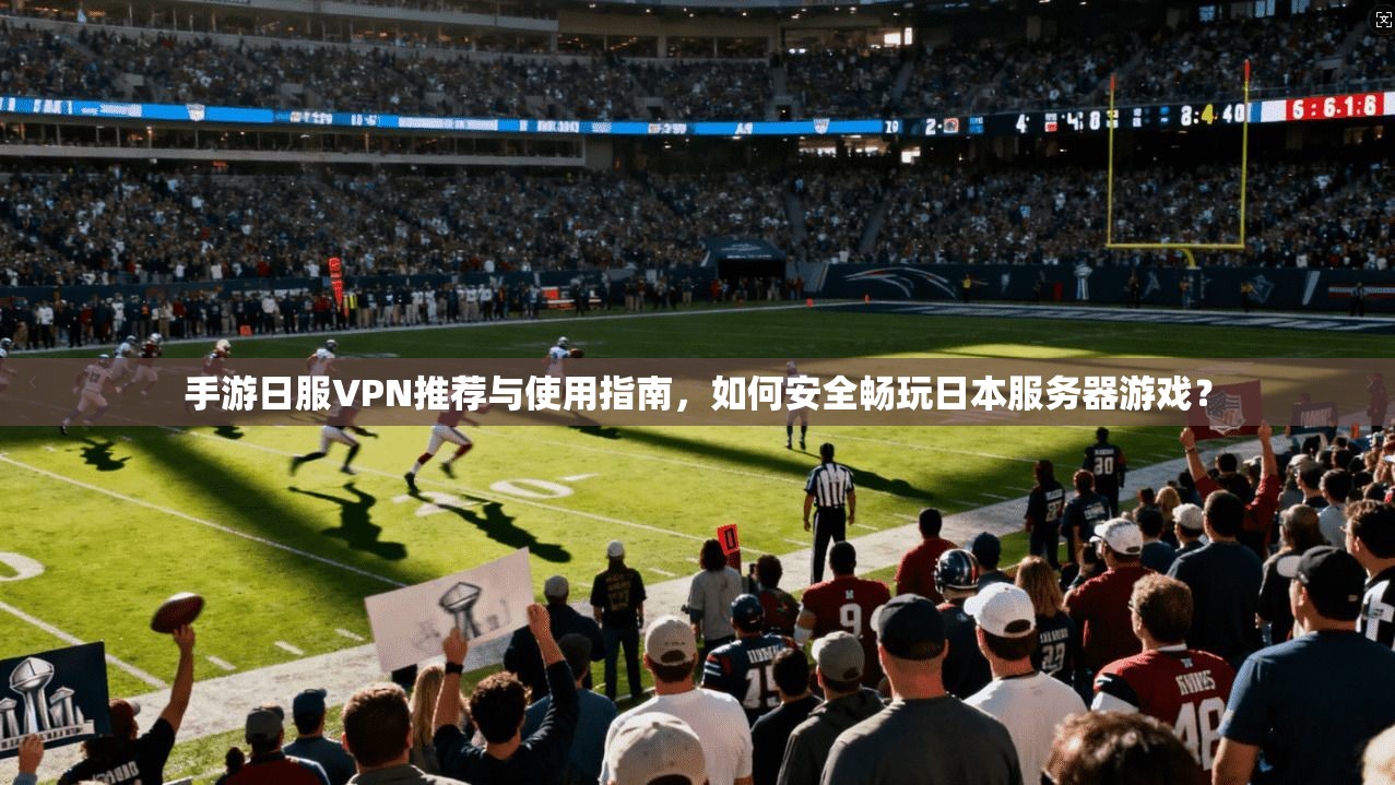 手游日服VPN推荐与使用指南，如何安全畅玩日本服务器游戏？