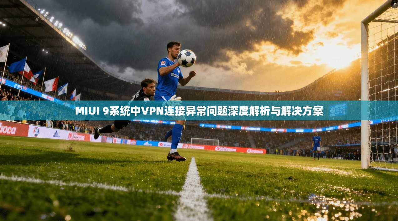 MIUI 9系统中VPN连接异常问题深度解析与解决方案