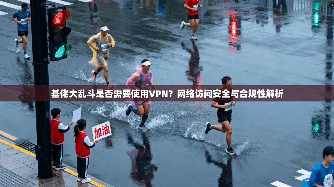 基佬大乱斗是否需要使用VPN？网络访问安全与合规性解析