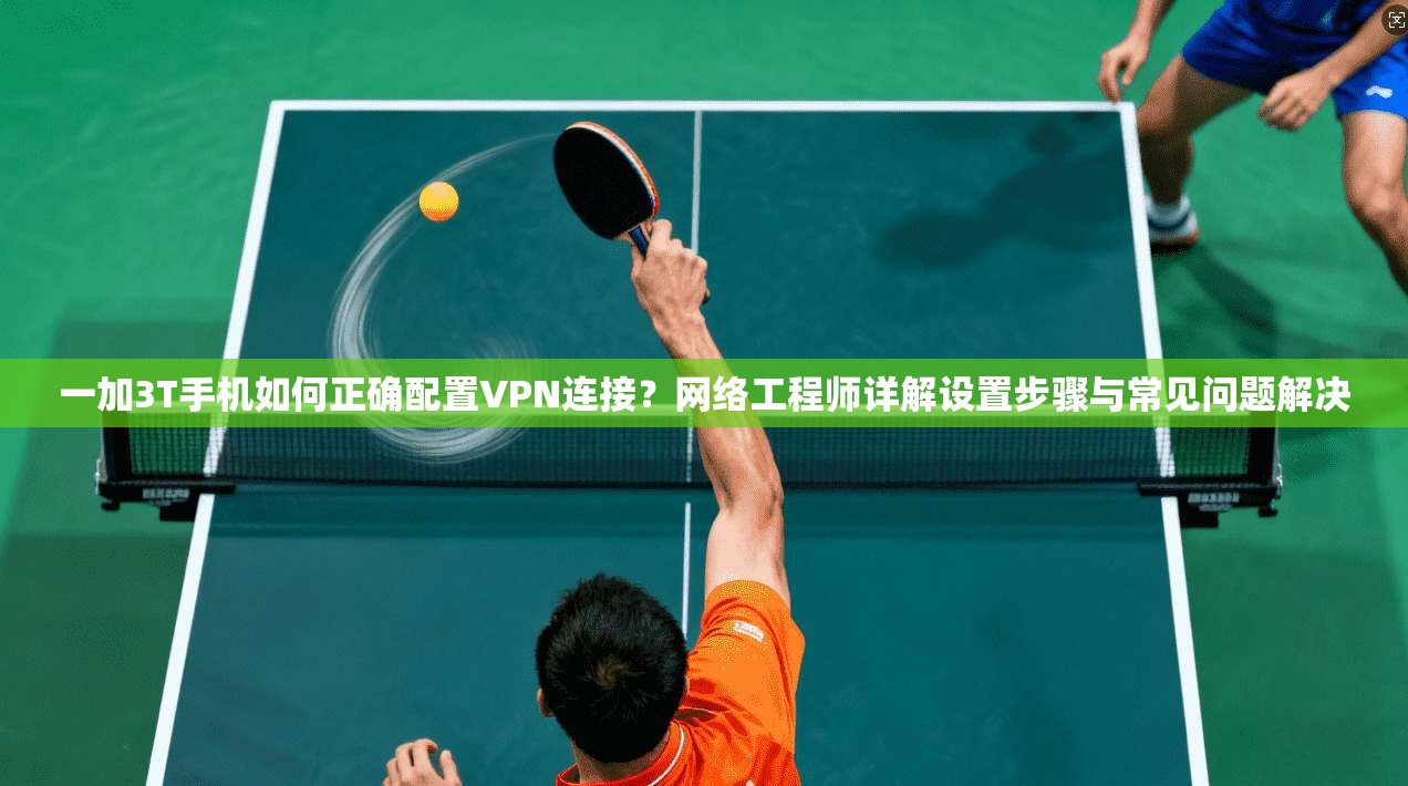一加3T手机如何正确配置VPN连接？网络工程师详解设置步骤与常见问题解决