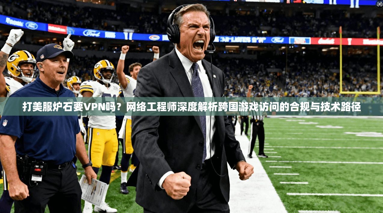 打美服炉石要VPN吗？网络工程师深度解析跨国游戏访问的合规与技术路径