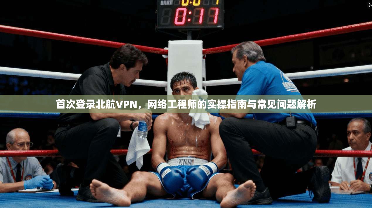首次登录北航VPN，网络工程师的实操指南与常见问题解析