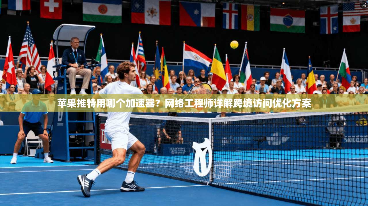 苹果推特用哪个加速器？网络工程师详解跨境访问优化方案