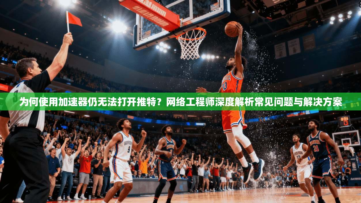 为何使用加速器仍无法打开推特？网络工程师深度解析常见问题与解决方案