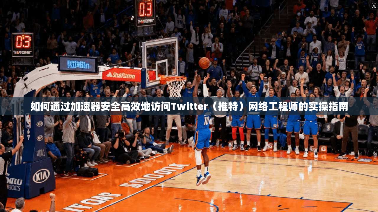 如何通过加速器安全高效地访问Twitter（推特）网络工程师的实操指南