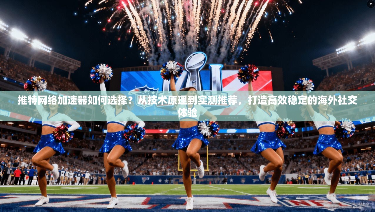 推特网络加速器如何选择？从技术原理到实测推荐，打造高效稳定的海外社交体验