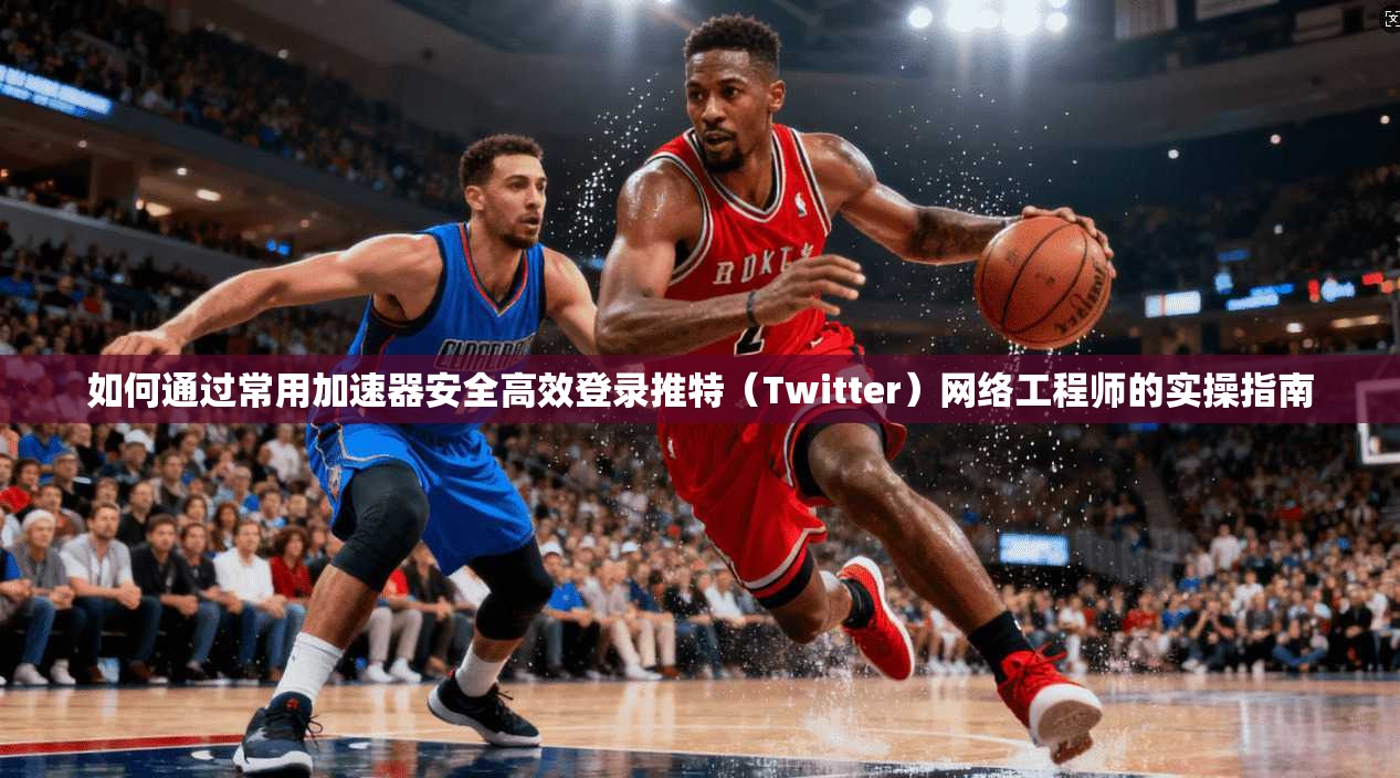 如何通过常用加速器安全高效登录推特（Twitter）网络工程师的实操指南