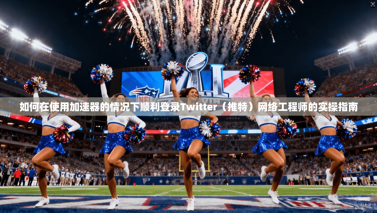 如何在使用加速器的情况下顺利登录Twitter（推特）网络工程师的实操指南