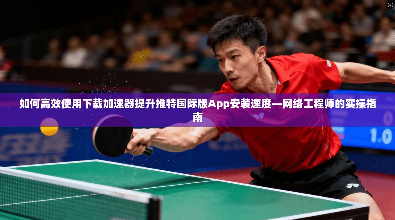 如何高效使用下载加速器提升推特国际版App安装速度—网络工程师的实操指南