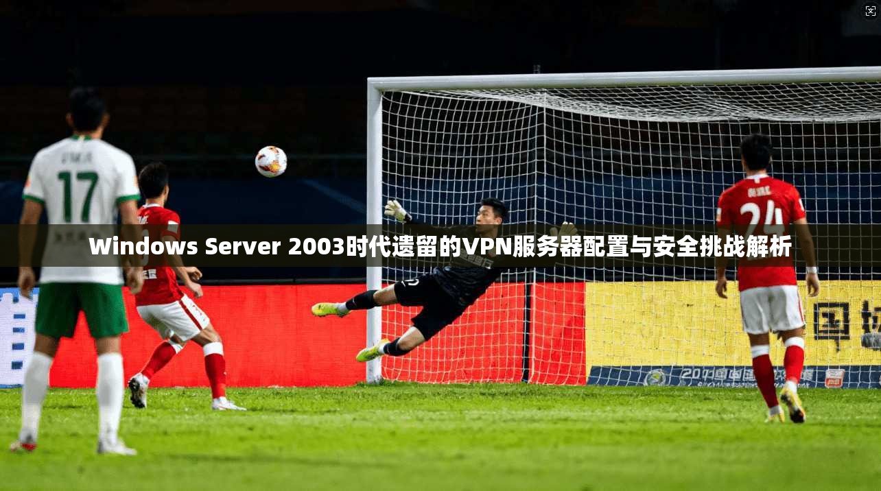 Windows Server 2003时代遗留的VPN服务器配置与安全挑战解析