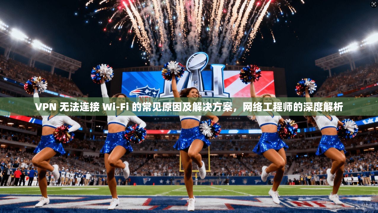 VPN 无法连接 Wi-Fi 的常见原因及解决方案，网络工程师的深度解析