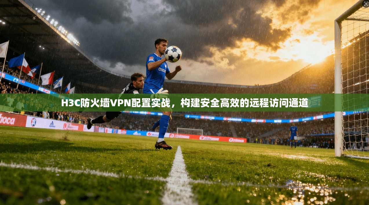 H3C防火墙VPN配置实战，构建安全高效的远程访问通道