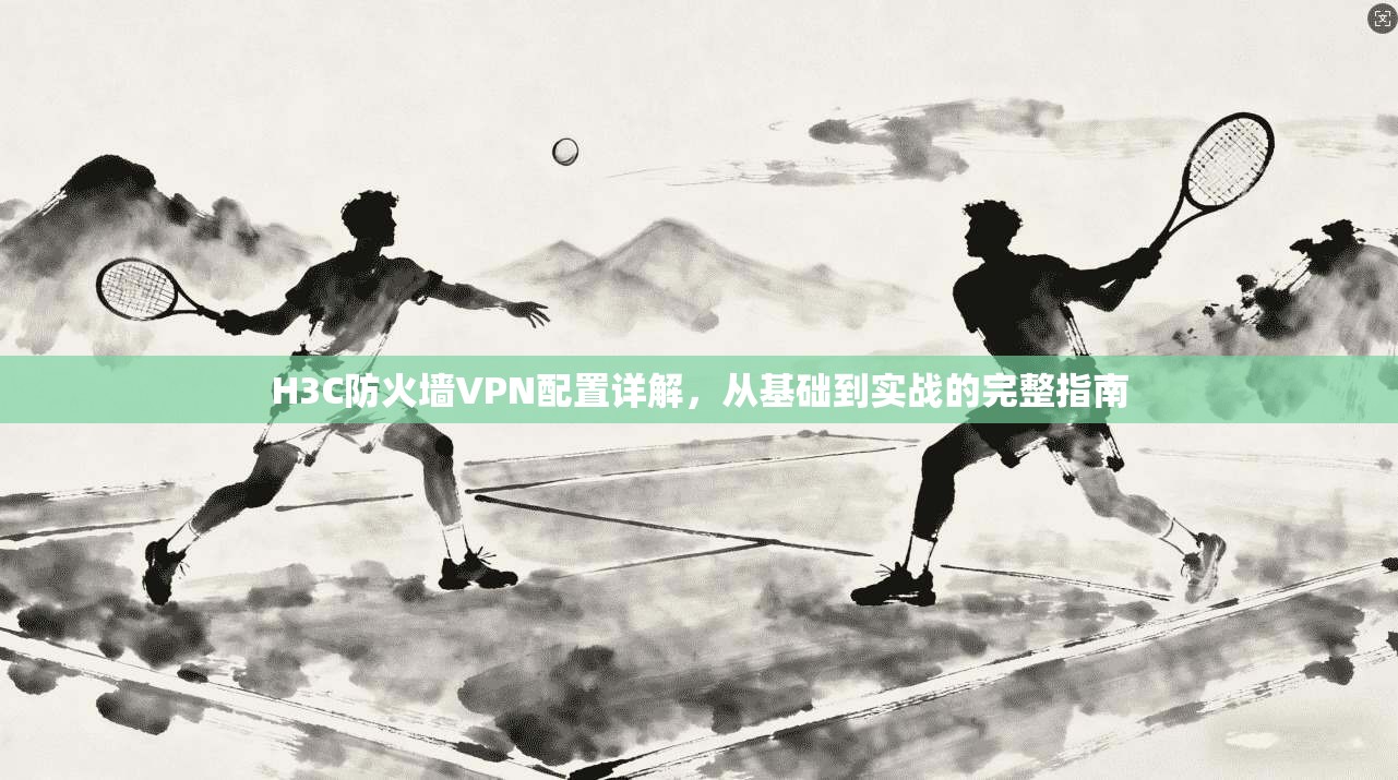 H3C防火墙VPN配置详解，从基础到实战的完整指南